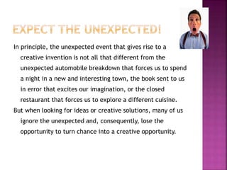 In principle, the unexpected event that gives rise to a 
creative invention is not all that different from the 
unexpected automobile breakdown that forces us to spend 
a night in a new and interesting town, the book sent to us 
in error that excites our imagination, or the closed 
restaurant that forces us to explore a different cuisine. 
But when looking for ideas or creative solutions, many of us 
ignore the unexpected and, consequently, lose the 
opportunity to turn chance into a creative opportunity. 
 