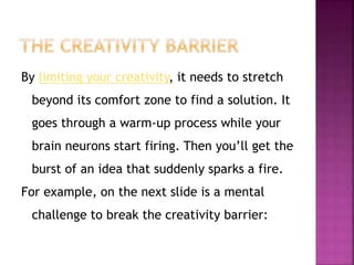 By limiting your creativity, it needs to stretch 
beyond its comfort zone to find a solution. It 
goes through a warm-up process while your 
brain neurons start firing. Then you’ll get the 
burst of an idea that suddenly sparks a fire. 
For example, on the next slide is a mental 
challenge to break the creativity barrier: 
 