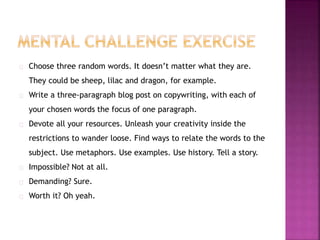 Choose three random words. It doesn’t matter what they are. 
They could be sheep, lilac and dragon, for example. 
Write a three-paragraph blog post on copywriting, with each of 
your chosen words the focus of one paragraph. 
Devote all your resources. Unleash your creativity inside the 
restrictions to wander loose. Find ways to relate the words to the 
subject. Use metaphors. Use examples. Use history. Tell a story. 
Impossible? Not at all. 
Demanding? Sure. 
Worth it? Oh yeah. 
 