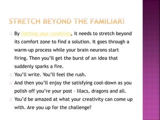 By limiting your creativity, it needs to stretch beyond 
its comfort zone to find a solution. It goes through a 
warm-up process while your brain neurons start 
firing. Then you’ll get the burst of an idea that 
suddenly sparks a fire. 
You’ll write. You’ll feel the rush. 
And then you’ll enjoy the satisfying cool-down as you 
polish off you’re your post – lilacs, dragons and all. 
You’d be amazed at what your creativity can come up 
with. Are you up for the challenge? 
 
