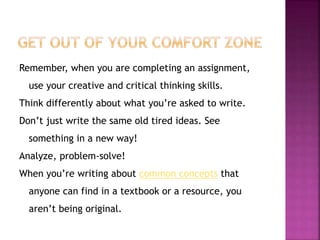Remember, when you are completing an assignment, 
use your creative and critical thinking skills. 
Think differently about what you’re asked to write. 
Don’t just write the same old tired ideas. See 
something in a new way! 
Analyze, problem-solve! 
When you’re writing about common concepts that 
anyone can find in a textbook or a resource, you 
aren’t being original. 
 