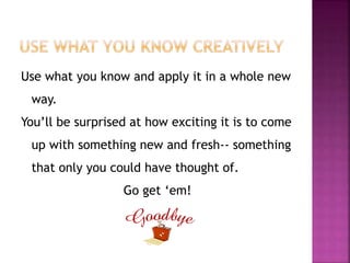 Use what you know and apply it in a whole new 
way. 
You’ll be surprised at how exciting it is to come 
up with something new and fresh-- something 
that only you could have thought of. 
Go get ‘em! 
 