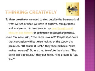 To think creatively, we need to step outside the framework of 
what we see or hear. We have to observe, ask questions 
and analyze so that we can open up new thoughts and 
ideas on old matters or commonly-accepted arguments. 
Some fool once said, “The earth is round!” People shot down 
that conclusion without even looking at the supporting 
premises. “Of course it isn’t,” they shouted back. “That 
makes no sense!” Others tried to refute the claims. “The 
Earth can’t be round,” they put forth. “The ground is flat. 
See?” 
 