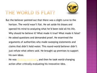 But the believer pointed out that there was a slight curve to the 
horizon. The world wasn’t flat. He set aside his biases and 
opened his mind to analyzing what he’d been told all his life. 
Why should he believe it? What made it true? What made it false? 
He asked questions and demanded proof. He examined the 
arguments of authorities who made sweeping statements and 
claims that didn’t hold water. This round-world believer didn’t 
just refute what others said. He brought up premises to support 
his own ideas. 
He was thinking creatively, and then he took world-changing 
action after critically evaluating his innovative idea. 
 