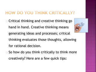 Critical thinking and creative thinking go 
hand in hand. Creative thinking means 
generating ideas and processes; critical 
thinking evaluates those thoughts, allowing 
for rational decision. 
So how do you think critically to think more 
creatively? Here are a few quick tips: 
 