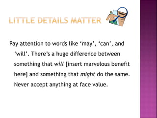 Pay attention to words like ‘may’, ‘can’, and 
‘will’. There’s a huge difference between 
something that will [insert marvelous benefit 
here] and something that might do the same. 
Never accept anything at face value. 
 