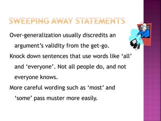 Over-generalization usually discredits an 
argument’s validity from the get-go. 
Knock down sentences that use words like ‘all’ 
and ‘everyone’. Not all people do, and not 
everyone knows. 
More careful wording such as ‘most’ and 
‘some’ pass muster more easily. 
 