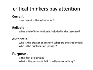 critical thinkers pay attention
Current -
How recent is the information?
Reliable -
What kind of information is included in the resource?
Authentic -
Who is the creator or author? What are the credentials?
Who is the publisher or sponsor?
Purpose -
Is this fact or opinion?
What is the purpose? Is it to sell you something?
 