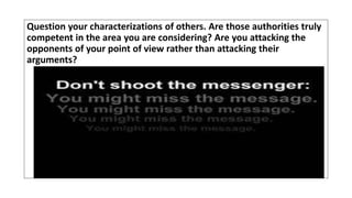 Question your characterizations of others. Are those authorities truly
competent in the area you are considering? Are you attacking the
opponents of your point of view rather than attacking their
arguments?
 