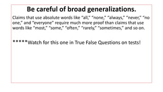 Be careful of broad generalizations.
Claims that use absolute words like “all,” “none,” “always,” “never,” “no
one,” and “everyone” require much more proof than claims that use
words like “most,” “some,” “often,” “rarely,” “sometimes,” and so on.
*****Watch for this one in True False Questions on tests!
 