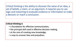 Critical thinking is the ability to discover the value of an idea, a
set of beliefs, a claim, or an argument. It requires you to use
logic and reasoning to evaluate evidence or information to make
a decision or reach a conclusion.
Critical thinking is
• a foundation for effective communication,
• the principal skill used in effective decision making,
• at the core of creating new knowledge,
• a way to uncover bias and prejudices.
 