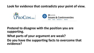 Look for evidence that contradicts your point of view.
Pretend to disagree with the position you are
supporting.
What parts of your argument are weak?
Do you have the supporting facts to overcome that
evidence?
 