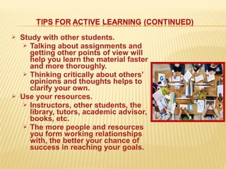  Study with other students.
 Talking about assignments and
getting other points of view will
help you learn the material faster
and more thoroughly.
 Thinking critically about others’
opinions and thoughts helps to
clarify your own.
 Use your resources.
 Instructors, other students, the
library, tutors, academic advisor,
books, etc.
 The more people and resources
you form working relationships
with, the better your chance of
success in reaching your goals.
 