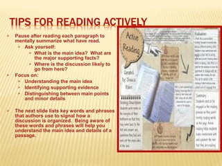  Pause after reading each paragraph to
mentally summarize what have read.
 Ask yourself:
 What is the main idea? What are
the major supporting facts?
 Where is the discussion likely to
go from here?
 Focus on:
 Understanding the main idea
 Identifying supporting evidence
 Distinguishing between main points
and minor details
 The next slide lists key words and phrases
that authors use to signal how a
discussion is organized. Being aware of
these words and phrases will help you
understand the main idea and details of a
passage.
 