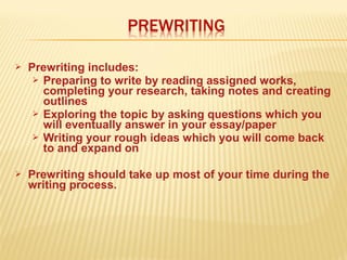  Prewriting includes:
 Preparing to write by reading assigned works,
completing your research, taking notes and creating
outlines
 Exploring the topic by asking questions which you
will eventually answer in your essay/paper
 Writing your rough ideas which you will come back
to and expand on
 Prewriting should take up most of your time during the
writing process.
 