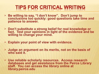  Be willing to say, “I don’t know”. Don’t jump to
conclusions too quickly: good questions take time and
patience to answer.
 Don’t substitute a strong belief for real knowledge or
fact. Test your opinions in light of the evidence and be
willing to change your mind.
 Explain your point of view with evidence.
 Judge an argument on its merits, not on the basis of
who said it.
 Use reliable scholarly resources. Access research
databases and get assistance from the Peirce Library
staff. You can access the library online at
library.peirce.edu
 