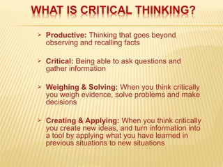  Productive: Thinking that goes beyond
observing and recalling facts
 Critical: Being able to ask questions and
gather information
 Weighing & Solving: When you think critically
you weigh evidence, solve problems and make
decisions
 Creating & Applying: When you think critically
you create new ideas, and turn information into
a tool by applying what you have learned in
previous situations to new situations
 