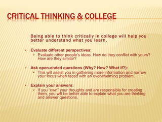 Being able to think critically in college will help you
better understand what you learn.
 Evaluate different perspectives:
 Evaluate other people’s ideas. How do they conflict with yours?
How are they similar?
 Ask open-ended questions (Why? How? What if?):
 This will assist you in gathering more information and narrow
your focus when faced with an overwhelming problem.
 Explain your answers:
 If you “own” your thoughts and are responsible for creating
them, you will be better able to explain what you are thinking
and answer questions.
 