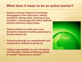  Getting involved instead of remaining
disengaged in the classroom: asking
questions, taking notes, thinking as you
are listen, conversing with other students
and the instructor about ideas.
 Taking initiative to make your own
decisions instead of waiting passively to
be told what to do.
 Following through on commitments and
assignments instead of giving up.
 Taking responsibility for your decisions
and thoughts instead of blaming others
or events “beyond your control”.
 