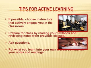  If possible, choose instructors
that actively engage you in the
classroom.
 Prepare for class by reading your textbook and
reviewing notes from previous classes.
 Ask questions.
 Put what you learn into your own words. Summarize
your notes and readings.
 