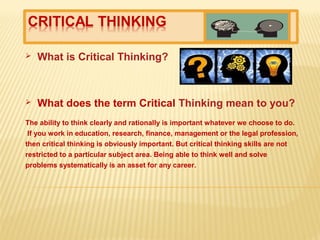  What is Critical Thinking?
 What does the term Critical Thinking mean to you?
The ability to think clearly and rationally is important whatever we choose to do.
If you work in education, research, finance, management or the legal profession,
then critical thinking is obviously important. But critical thinking skills are not
restricted to a particular subject area. Being able to think well and solve
problems systematically is an asset for any career.
 