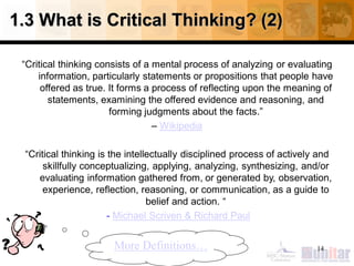 1.3 What is Critical Thinking? (2)
“Critical thinking consists of a mental process of analyzing or evaluating
information, particularly statements or propositions that people have
offered as true. It forms a process of reflecting upon the meaning of
statements, examining the offered evidence and reasoning, and
forming judgments about the facts.”
– Wikipedia
“Critical thinking is the intellectually disciplined process of actively and
skillfully conceptualizing, applying, analyzing, synthesizing, and/or
evaluating information gathered from, or generated by, observation,
experience, reflection, reasoning, or communication, as a guide to
belief and action. “
- Michael Scriven & Richard Paul
14More Definitions…
 