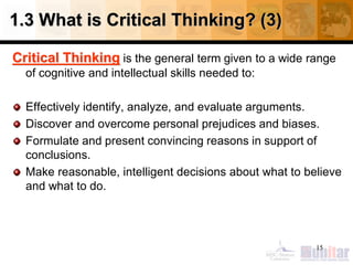 1.3 What is Critical Thinking? (3)
Critical Thinking is the general term given to a wide range
of cognitive and intellectual skills needed to:
Effectively identify, analyze, and evaluate arguments.
Discover and overcome personal prejudices and biases.
Formulate and present convincing reasons in support of
conclusions.
Make reasonable, intelligent decisions about what to believe
and what to do.
15
 