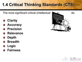 1.4 Critical Thinking Standards (CTS)
The most significant critical (intellectual) thinking standards:
Clarity
Accuracy
Precision
Relevance
Depth
Breadth
Logic
Fairness
19
 