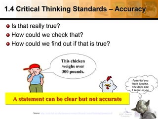 1.4 Critical Thinking Standards – Accuracy
Is that really true?
How could we check that?
How could we find out if that is true?
21
Source: http://www.fctl.ucf.edu/tresources/content/Ruland-CriticalThinkingStandards.pdf
This chicken
weighs over
300 pounds.
A statement can be clear but not accurate
Powerful you
have become,
the dark side
I sense in you.
 