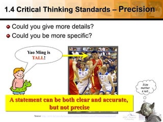 1.4 Critical Thinking Standards – Precision
Could you give more details?
Could you be more specific?
22
Source: http://www.fctl.ucf.edu/tresources/content/Ruland-CriticalThinkingStandards.pdf
A statement can be both clear and accurate,
but not precise
Size
matter
s not.
Yao Ming is
TALL!
 
