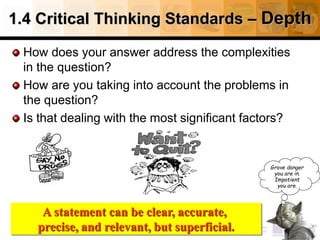 1.4 Critical Thinking Standards – Depth
How does your answer address the complexities
in the question?
How are you taking into account the problems in
the question?
Is that dealing with the most significant factors?
24
Source: http://www.fctl.ucf.edu/tresources/content/Ruland-CriticalThinkingStandards.pdf
Grave danger
you are in.
Impatient
you are.
A statement can be clear, accurate,
precise, and relevant, but superficial.
 