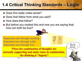 1.4 Critical Thinking Standards – Logic
Does this really make sense?
Does that follow from what you said?
How does that follow?
But before you implied this and now you are saying that;
how can both be true?
26
Source: http://www.fctl.ucf.edu/tresources/content/Ruland-CriticalThinkingStandards.pdf
Superman sees through anything.
Superman sees through walls.
Superman sees through You.
When the combination of thoughts are
mutually supporting and make sense in combination,
the thinking is "logical.“
May the
force be
with you.
 