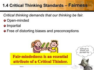 1.4 Critical Thinking Standards – Fairness
Critical thinking demands that our thinking be fair.
Open-minded
Impartial
Free of distorting biases and preconceptions
27
Source: http://www.fctl.ucf.edu/tresources/content/Ruland-CriticalThinkingStandards.pdf
Difficult to
achieve, but
you must try!
Fair-mindedness is an essential
attribute of a Critical Thinker.
 