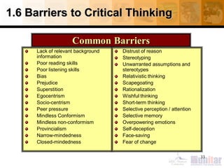 1.6 Barriers to Critical Thinking
Lack of relevant background
information
Poor reading skills
Poor listening skills
Bias
Prejudice
Superstition
Egocentrism
Socio-centrism
Peer pressure
Mindless Conformism
Mindless non-conformism
Provincialism
Narrow-mindedness
Closed-mindedness
Distrust of reason
Stereotyping
Unwarranted assumptions and
stereotypes
Relativistic thinking
Scapegoating
Rationalization
Wishful thinking
Short-term thinking
Selective perception / attention
Selective memory
Overpowering emotions
Self-deception
Face-saving
Fear of change
33
Common Barriers
 