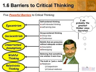 1.6 Barriers to Critical Thinking
Five Powerful Barriers to Critical Thinking:
Self-centered thinking
self-interested thinking
self-serving bias
Group-centered thinking
Group bias
Conformism
Beliefs that are presumed to be true
without adequate evidence or justification
Assumption
Stereotyping
Believing that something is true because
one wishes it were true.
The truth is “just a matter of opinion”
Relativism
 Subjectivism
 Cultural relativism
34
Egocentrism
Unwarranted
Assumptions
Sociocentrism
Relativistic
Thinking
Wishful
Thinking
I am
probably the
greatest
thinker since
Socrates!
 