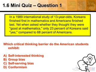 1.6 Mini Quiz – Question 1
In a 1989 international study of 13-year-olds, Koreans
finished first in mathematics and Americans finished
last. Yet when asked whether they thought they were
"good at mathematics," only 23 percent of Koreans said
"yes," compared to 68 percent of Americans.
35
Which critical thinking barrier do the American students
exhibit:
A) Self-interested thinking
B) Group bias
C) Self-serving bias
D) Conformism
 