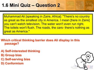 1.6 Mini Quiz – Question 2
36
Which critical thinking barrier does Ali display in this
passage?
A) Self-interested thinking
B) Group bias
C) Self-serving bias
D) Conformism
Muhammad Ali [speaking in Zaire, Africa]: "There's no country
as great as the smallest city in America. I mean [here in Zaire]
you can't watch television. The water won't even run right.
The toilets won't flush. The roads, the cars- there's nothing as
great as America."
 