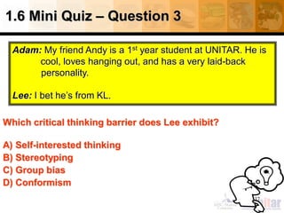 1.6 Mini Quiz – Question 3
37
Which critical thinking barrier does Lee exhibit?
A) Self-interested thinking
B) Stereotyping
C) Group bias
D) Conformism
Adam: My friend Andy is a 1st year student at UNITAR. He is
cool, loves hanging out, and has a very laid-back
personality.
Lee: I bet he’s from KL.
 