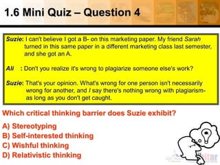 1.6 Mini Quiz – Question 4
38
Which critical thinking barrier does Suzie exhibit?
A) Stereotyping
B) Self-interested thinking
C) Wishful thinking
D) Relativistic thinking
Suzie: I can't believe I got a B- on this marketing paper. My friend Sarah
turned in this same paper in a different marketing class last semester,
and she got an A.
Ali : Don't you realize it's wrong to plagiarize someone else's work?
Suzie: That's your opinion. What's wrong for one person isn't necessarily
wrong for another, and I say there's nothing wrong with plagiarism-
as long as you don't get caught.
 