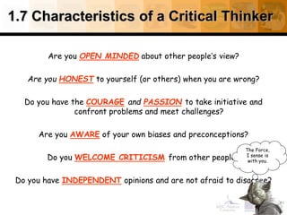 1.7 Characteristics of a Critical Thinker
Are you OPEN MINDED about other people’s view?
Are you HONEST to yourself (or others) when you are wrong?
Do you have the COURAGE and PASSION to take initiative and
confront problems and meet challenges?
Are you AWARE of your own biases and preconceptions?
Do you WELCOME CRITICISM from other people?
Do you have INDEPENDENT opinions and are not afraid to disagree?
40
The Force,
I sense is
with you.
 