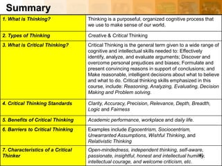 Summary
1. What is Thinking? Thinking is a purposeful, organized cognitive process that
we use to make sense of our world.
2. Types of Thinking Creative & Critical Thinking
3. What is Critical Thinking? Critical Thinking is the general term given to a wide range of
cognitive and intellectual skills needed to: Effectively
identify, analyze, and evaluate arguments; Discover and
overcome personal prejudices and biases; Formulate and
present convincing reasons in support of conclusions; and
Make reasonable, intelligent decisions about what to believe
and what to do. Critical thinking skills emphasized in this
course, include: Reasoning, Analyzing, Evaluating, Decision
Making and Problem solving.
4. Critical Thinking Standards Clarity, Accuracy, Precision, Relevance, Depth, Breadth,
Logic and Fairness
5. Benefits of Critical Thinking Academic performance, workplace and daily life.
6. Barriers to Critical Thinking Examples include Egocentrism, Sociocentrism,
Unwarranted Assumptions, Wishful Thinking, and
Relativistic Thinking
7. Characteristics of a Critical
Thinker
Open-mindedness, independent thinking, self-aware,
passionate, insightful, honest and intellectual humility,
intellectual courage, and welcome criticism, etc.
42
 