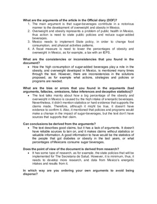 What are the arguments of the article in the Official diary (DOF)?
1. The main argument is that sugar-beverages contribute in a notorious
manner to the development of overweight and obesity in Mexico.
2. Overweight and obesity represents a problem of public health in Mexico,
thus action is need to state public policies and reduce sugar-added
beverages.
3. Mexico needs to implement State policy, in order to change food
consumption, and physical activities patterns.
4. A fiscal measure is need to lower the percentages of obesity and
overweight in Mexico, as for example, a tax with an IEPS.
What are the consistencies or inconsistencies that you found in the
document?
 How the high consumption of sugar-added beverages play a role in the
obesity, and overweight developed in Mexico, is mentioned many times
through the text. However, there are inconsistencies in the solutions
proposed, as for example what actions, strategies and policies or
programs are needed.
What are the bias or errors that you found in the arguments (bad
arguments, fallacies, omissions, false inferences and deceptive statistics)?
 The text talks mainly about how a big percentage of the obesity and
overweight in Mexico is caused by the high intake of energetic beverages.
Nevertheless, it didn’t mention statistics or hard evidence that supports the
claims made. Therefore, although it might be true, it doesn’t have
evidence to confirm it. Also, it mentioned that policies and programs would
make a change in the impact of sugar-beverages, but the text don’t have
sources that supports that claim.
Can conclusions be derived from the arguments?
 The text describes good claims, but it has a lack of arguments. It doesn’t
have reliable sources to lain on, and it makes claims without statistics or
valuable information. A good information to have would be the statistics of
the people that got diabetes or obesity in the last years, or what
percentages of Mexicans consume sugar beverages.
Does the point of view of the document is derived from research?
 It has some type of research, as for example, the state policies that will be
implemented for The Secretaria de Salud. However, it is minimum, thus, it
needs to develop more research, and data from Mexico’s energetic
intakes and results from it.
In which way are you ordering your own arguments to avoid being
disperse?
 