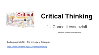 Critical Thinking
1 - Concetti essenziali
Da Coursera MOOC - The Univerity of Edinburgh
https://www.coursera.org/course/criticalthinking
traduzione a cura di Emanuela Zibordi
 