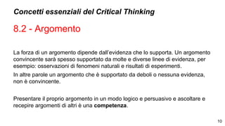 Concetti essenziali del Critical Thinking
8.2 - Argomento
La forza di un argomento dipende dall’evidenza che lo supporta. Un argomento
convincente sarà spesso supportato da molte e diverse linee di evidenza, per
esempio: osservazioni di fenomeni naturali e risultati di esperimenti.
In altre parole un argomento che è supportato da deboli o nessuna evidenza,
non è convincente.
Presentare il proprio argomento in un modo logico e persuasivo e ascoltare e
recepire argomenti di altri è una competenza.
10
 