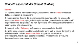 Concetti essenziali del Critical Thinking
Esempi
1 - Il pianeta Marte ha un diametro più piccolo della Terra - Fatto dimostrato
dalle osservazioni e misurazioni.
2 - Marte prende il nome dal dio romano della guerra perché ha un aspetto
rossastro - Asserzione, spiegazione ragionevole e generalmente accettata dell’
origine del nome del pianeta, ma non è possibile provarla oggettivamente con l’
osservazione e la misurazione.
3 - Marte è bello - Opinione, può essere o meno accettata da altri.
4 - Nella storia umana i cambiamenti climatici sono stati la causa del declino e l’
estinzione delle civiltà - Asserzione forte, supportata da evidenze
archeologiche, ma che può essere contestata. Probabilmente è vera, ma
rimane un’asserzione, non è un fatto.
3
 