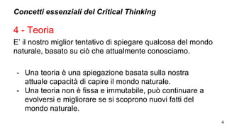 Concetti essenziali del Critical Thinking
4 - Teoria
E’ il nostro miglior tentativo di spiegare qualcosa del mondo
naturale, basato su ciò che attualmente conosciamo.
- Una teoria è una spiegazione basata sulla nostra
attuale capacità di capire il mondo naturale.
- Una teoria non è fissa e immutabile, può continuare a
evolversi e migliorare se si scoprono nuovi fatti del
mondo naturale.
4
 