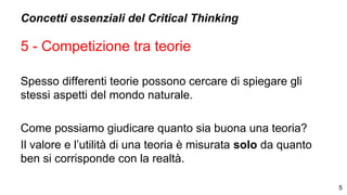 Concetti essenziali del Critical Thinking
5 - Competizione tra teorie
Spesso differenti teorie possono cercare di spiegare gli
stessi aspetti del mondo naturale.
Come possiamo giudicare quanto sia buona una teoria?
Il valore e l’utilità di una teoria è misurata solo da quanto
ben si corrisponde con la realtà.
5
 