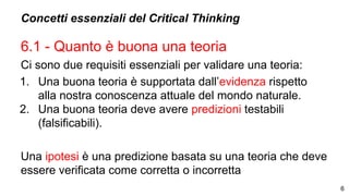 Concetti essenziali del Critical Thinking
6.1 - Quanto è buona una teoria
Ci sono due requisiti essenziali per validare una teoria:
1. Una buona teoria è supportata dall’evidenza rispetto
alla nostra conoscenza attuale del mondo naturale.
2. Una buona teoria deve avere predizioni testabili
(falsificabili).
Una ipotesi è una predizione basata su una teoria che deve
essere verificata come corretta o incorretta
6
 