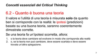 Concetti essenziali del Critical Thinking
6.2 - Quanto è buona una teoria
Il valore e l’utilità di una teoria è misurata solo da quanto
ben si corrisponde con la realtà: le ipotesi (predizioni)
basate su una buona teoria, saranno coerentemente
dimostrate corrette.
Se una teoria fa un’ipotesi scorretta, allora:
1. o la teoria deve cambiare ed evolvere in modo che corrisponda alla realtà
2. o, se la teoria non può cambiare, deve essere scartata e deve essere
trovata un’altra spiegazione.
7
 