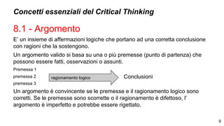 Concetti essenziali del Critical Thinking
8.1 - Argomento
E’ un insieme di affermazioni logiche che portano ad una corretta conclusione
con ragioni che la sostengono.
Un argomento valido si basa su una o più premesse (punto di partenza) che
possono essere fatti, osservazioni o assunti.
Premessa 1
premessa 2
premessa 3
Un argomento è convincente se le premesse e il ragionamento logico sono
corretti. Se le premesse sono scorrette o il ragionamento è difettoso, l’
argomento è imperfetto e potrebbe essere rigettato.
9
ragionamento logico Conclusioni
 